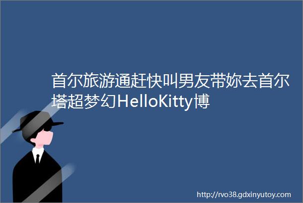 首尔旅游通赶快叫男友带妳去首尔塔超梦幻HelloKitty博物馆XSSENTOY模型博